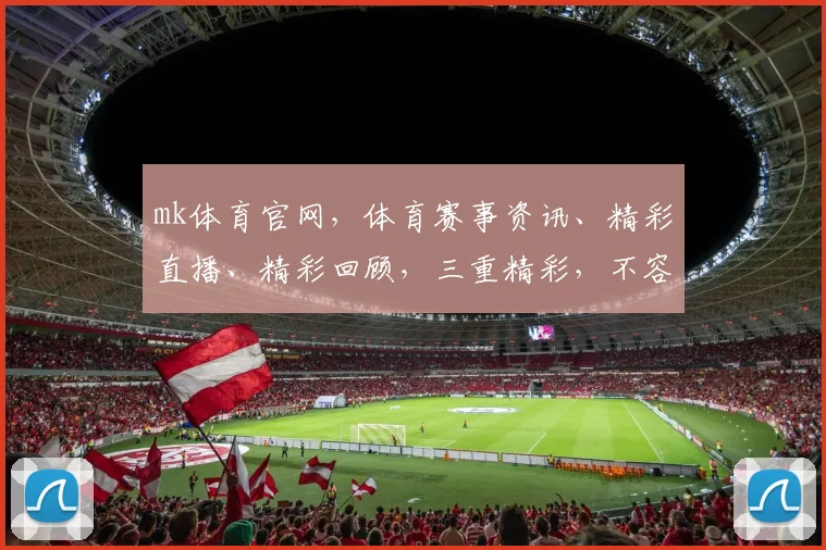 mk体育官网，体育赛事资讯、精彩直播、精彩回顾，三重精彩，不容错过