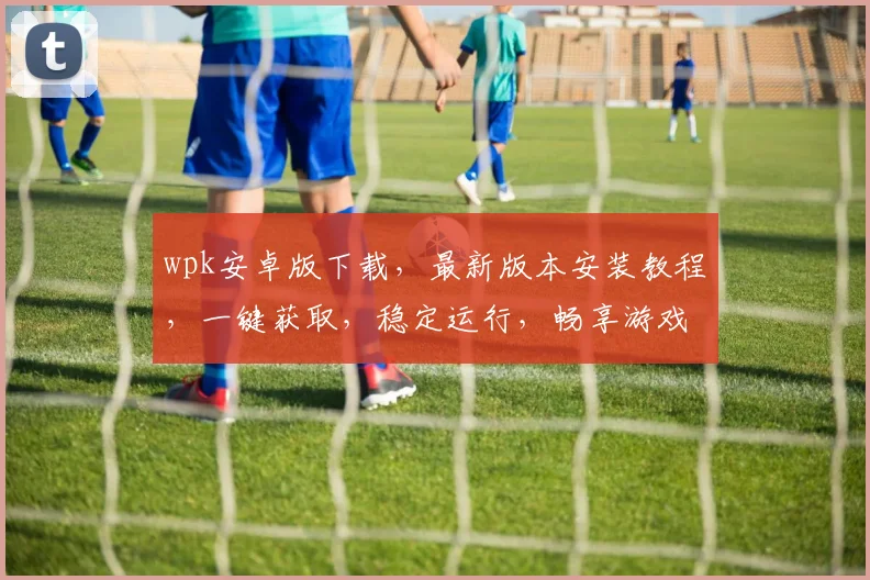 wpk安卓版下载，最新版本安装教程，一键获取，稳定运行，畅享游戏乐趣