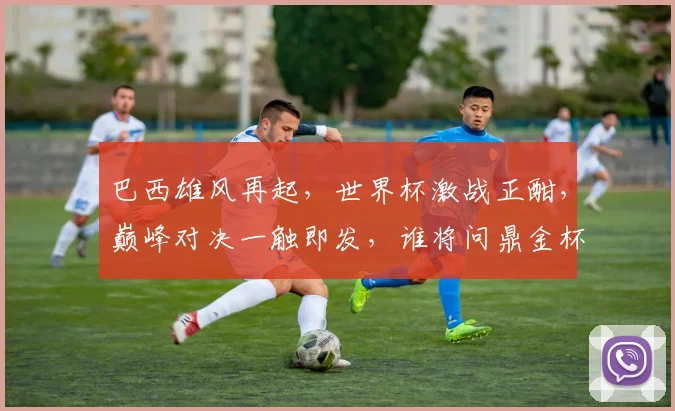 巴西雄风再起，世界杯激战正酣，巅峰对决一触即发，谁将问鼎金杯