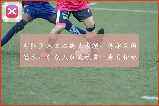 朝阳区老太太街头表演，传承民间艺术，引众人驻足欣赏，感受传统文化魅力
